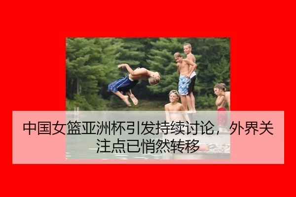 中国女篮亚洲杯引发持续讨论，外界关注点已悄然转移